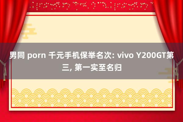 男同 porn 千元手机保举名次: vivo Y200GT第三， 第一实至名归