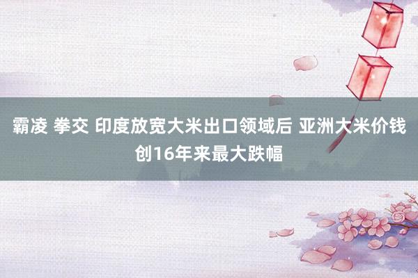 霸凌 拳交 印度放宽大米出口领域后 亚洲大米价钱创16年来最大跌幅