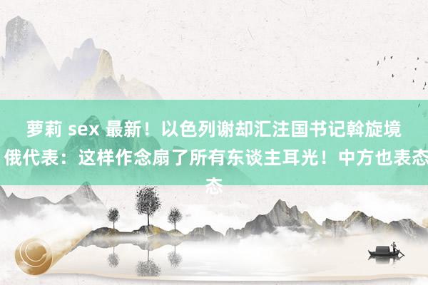 萝莉 sex 最新！以色列谢却汇注国书记斡旋境 俄代表：这样作念扇了所有东谈主耳光！中方也表态