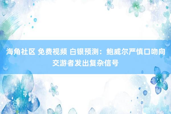 海角社区 免费视频 白银预测：鲍威尔严慎口吻向交游者发出复杂信号