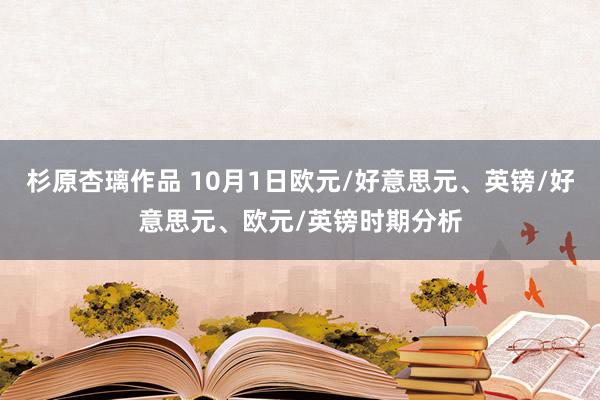 杉原杏璃作品 10月1日欧元/好意思元、英镑/好意思元、欧元/英镑时期分析