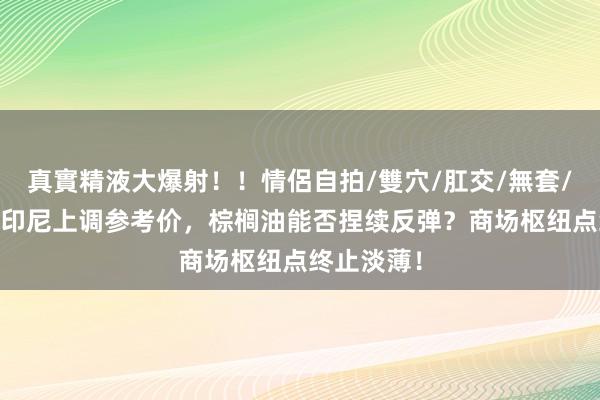 真實精液大爆射！！情侶自拍/雙穴/肛交/無套/大量噴精 印尼上调参考价，棕榈油能否捏续反弹？商场枢纽点终止淡薄！