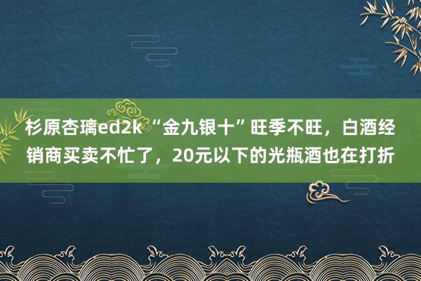 杉原杏璃ed2k “金九银十”旺季不旺，白酒经销商买卖不忙了，20元以下的光瓶酒也在打折