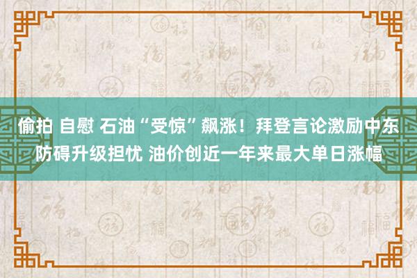 偷拍 自慰 石油“受惊”飙涨！拜登言论激励中东防碍升级担忧 油价创近一年来最大单日涨幅