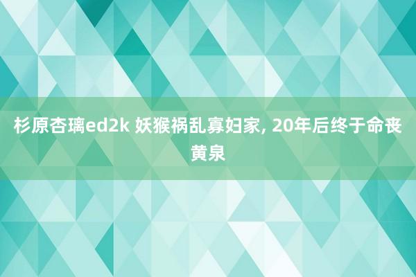 杉原杏璃ed2k 妖猴祸乱寡妇家， 20年后终于命丧黄泉