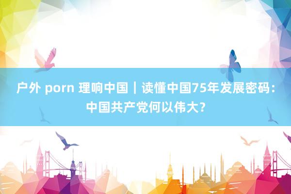 户外 porn 理响中国｜读懂中国75年发展密码：中国共产党何以伟大？