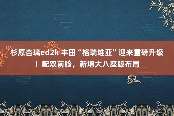 杉原杏璃ed2k 丰田“格瑞维亚”迎来重磅升级！配双前脸，新增大八座版布局