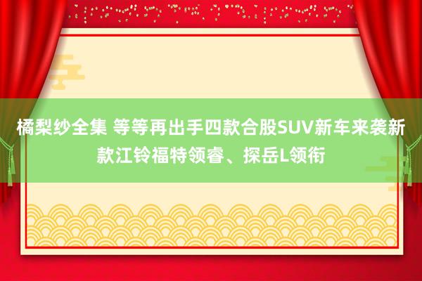 橘梨纱全集 等等再出手四款合股SUV新车来袭新款江铃福特领睿、探岳L领衔