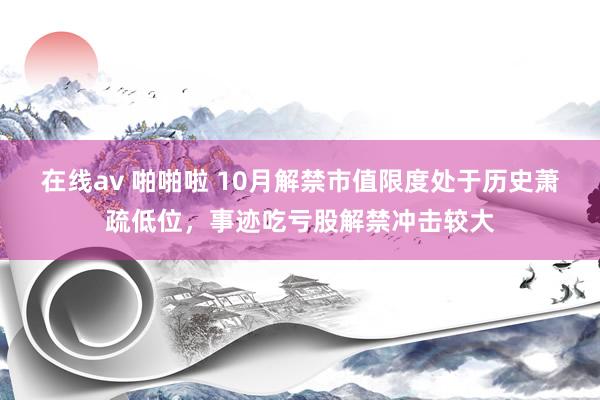 在线av 啪啪啦 10月解禁市值限度处于历史萧疏低位，事迹吃亏股解禁冲击较大