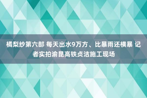 橘梨纱第六部 每天出水9万方、比暴雨还横暴 记者实拍渝昆高铁贞洁施工现场