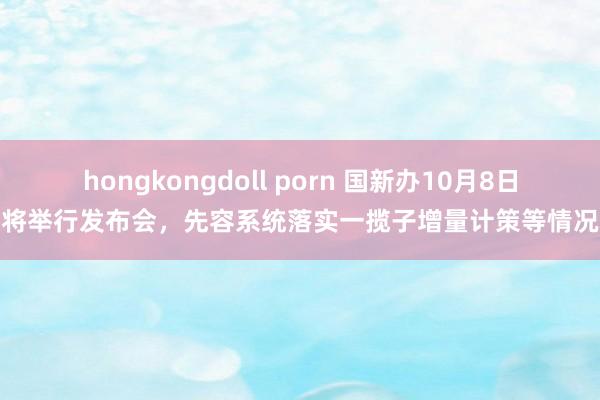 hongkongdoll porn 国新办10月8日将举行发布会，先容系统落实一揽子增量计策等情况