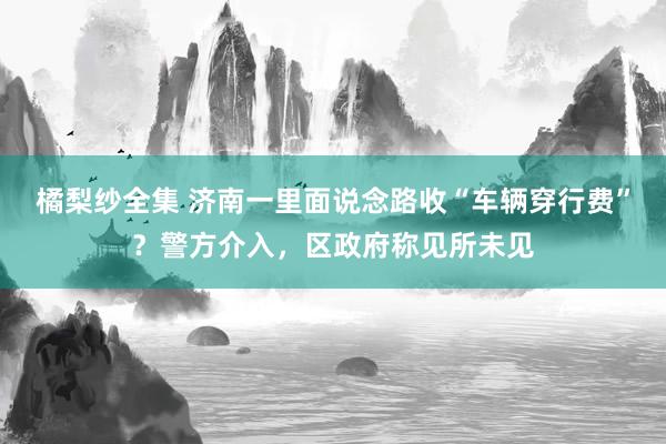 橘梨纱全集 济南一里面说念路收“车辆穿行费”？警方介入，区政府称见所未见