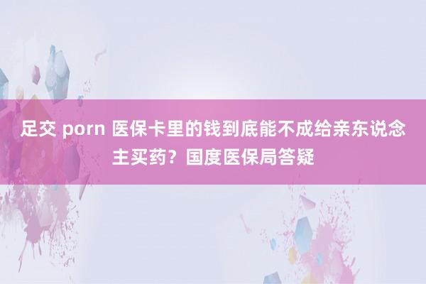 足交 porn 医保卡里的钱到底能不成给亲东说念主买药？国度医保局答疑