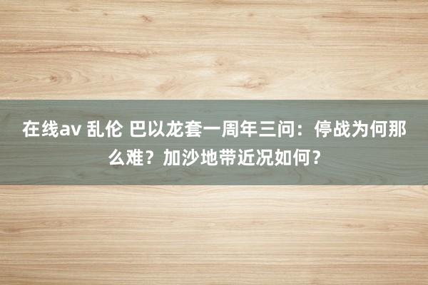 在线av 乱伦 巴以龙套一周年三问：停战为何那么难？加沙地带近况如何？