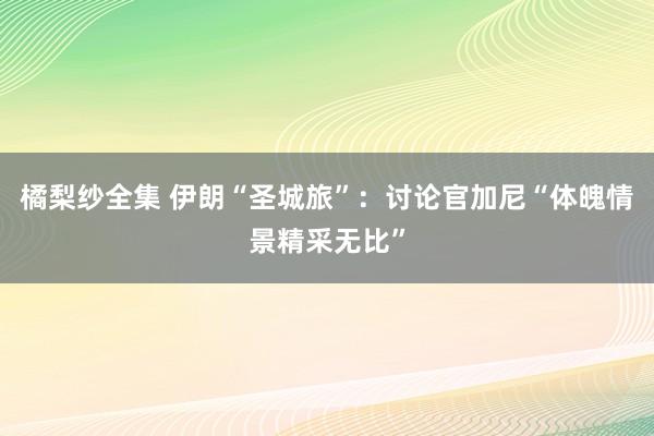 橘梨纱全集 伊朗“圣城旅”：讨论官加尼“体魄情景精采无比”