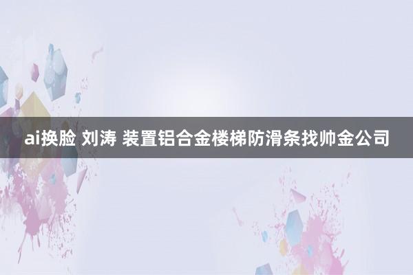 ai换脸 刘涛 装置铝合金楼梯防滑条找帅金公司