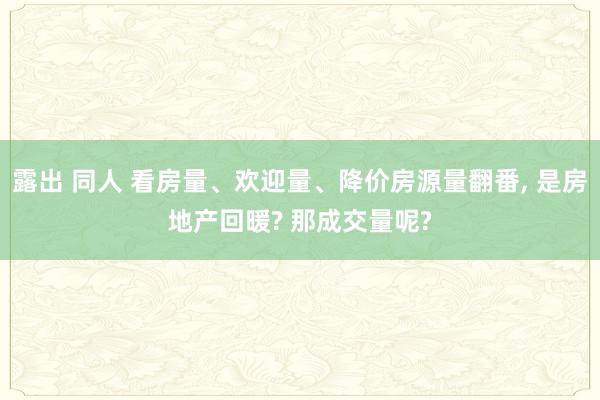 露出 同人 看房量、欢迎量、降价房源量翻番， 是房地产回暖? 那成交量呢?