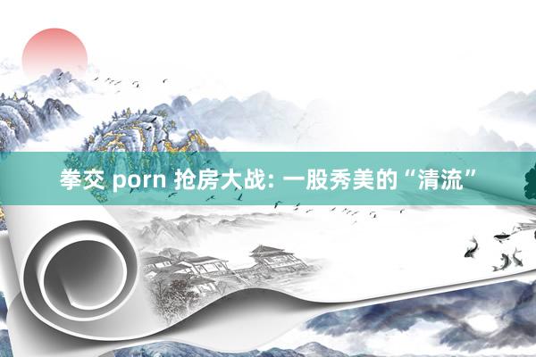 拳交 porn 抢房大战: 一股秀美的“清流”