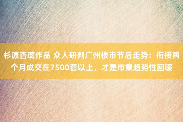 杉原杏璃作品 众人研判广州楼市节后走势：衔接两个月成交在7500套以上，才是市集趋势性回暖