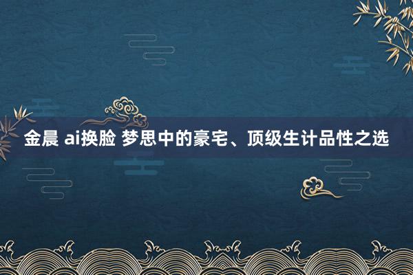 金晨 ai换脸 梦思中的豪宅、顶级生计品性之选