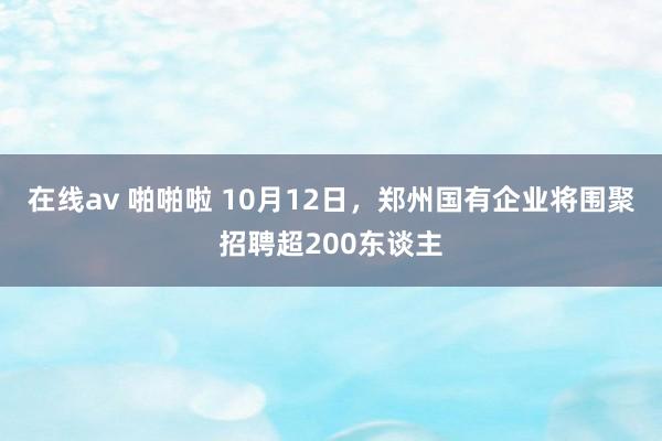 在线av 啪啪啦 10月12日，郑州国有企业将围聚招聘超200东谈主