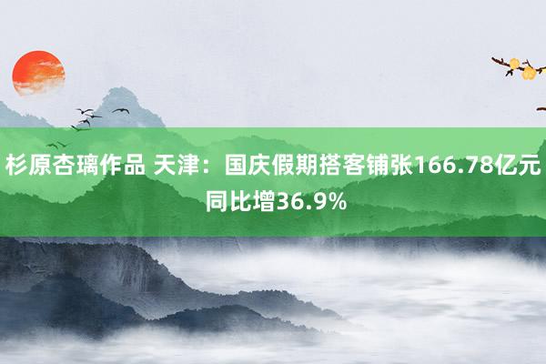 杉原杏璃作品 天津：国庆假期搭客铺张166.78亿元 同比增36.9%