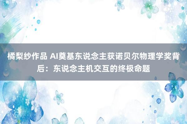 橘梨纱作品 AI奠基东说念主获诺贝尔物理学奖背后：东说念主机交互的终极命题