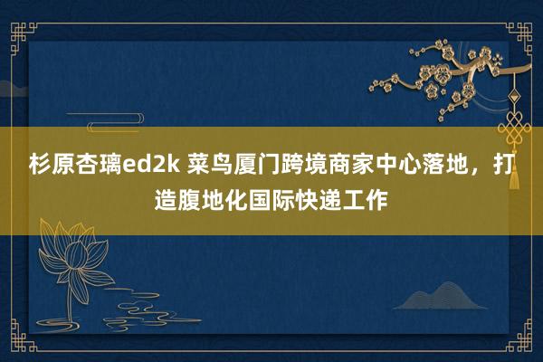 杉原杏璃ed2k 菜鸟厦门跨境商家中心落地，打造腹地化国际快递工作