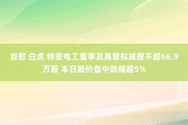 自慰 白虎 特变电工董事及高管拟减捏不超66.9万股 本日股价盘中跌幅超5%