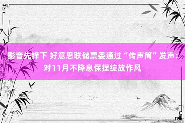 影音先锋下 好意思联储票委通过“传声筒”发声：对11月不降息保捏绽放作风