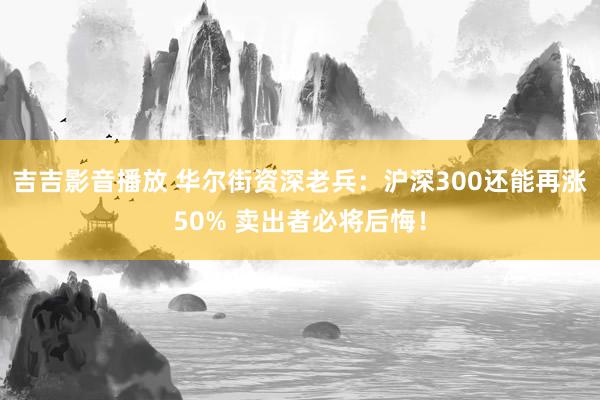 吉吉影音播放 华尔街资深老兵：沪深300还能再涨50% 卖出者必将后悔！