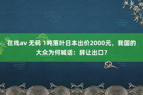 在线av 无码 1吨落叶日本出价2000元，我国的大众为何喊话：辞让出口？