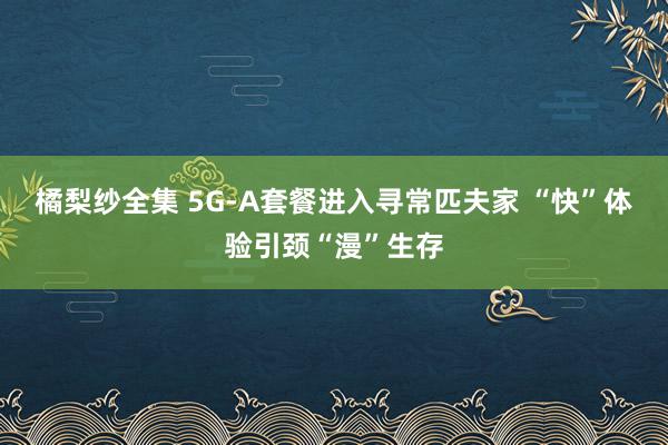 橘梨纱全集 5G-A套餐进入寻常匹夫家 “快”体验引颈“漫”生存