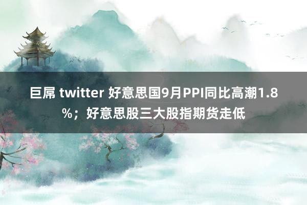 巨屌 twitter 好意思国9月PPI同比高潮1.8%；好意思股三大股指期货走低