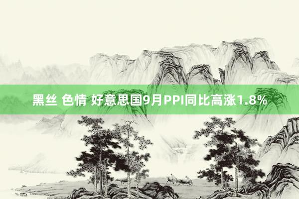 黑丝 色情 好意思国9月PPI同比高涨1.8%