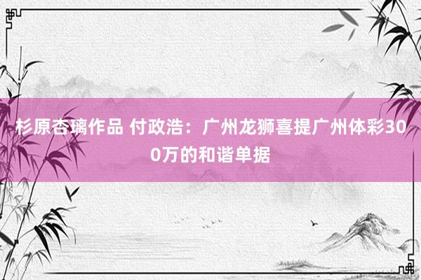 杉原杏璃作品 付政浩：广州龙狮喜提广州体彩300万的和谐单据