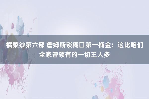 橘梨纱第六部 詹姆斯谈糊口第一桶金：这比咱们全家曾领有的一切王人多