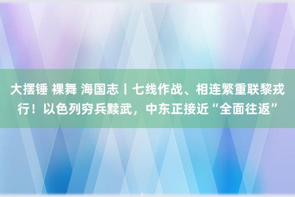 大摆锤 裸舞 海国志丨七线作战、相连繁重联黎戎行！以色列穷兵黩武，中东正接近“全面往返”