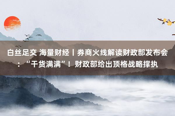 白丝足交 海量财经丨券商火线解读财政部发布会：“干货满满”！财政部给出顶格战略撑执