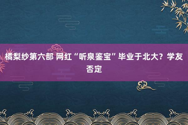 橘梨纱第六部 网红“听泉鉴宝”毕业于北大？学友否定