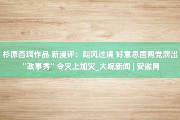 杉原杏璃作品 新漫评：飓风过境 好意思国两党演出“政事秀”令灾上加灾_大皖新闻 | 安徽网