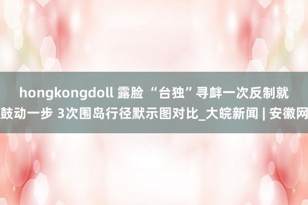 hongkongdoll 露脸 “台独”寻衅一次反制就鼓动一步 3次围岛行径默示图对比_大皖新闻 | 安徽网