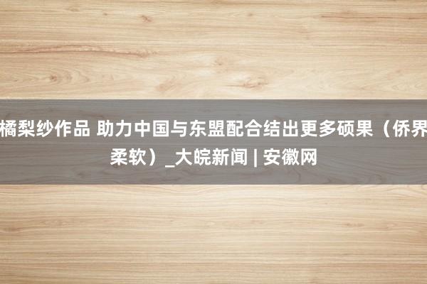 橘梨纱作品 助力中国与东盟配合结出更多硕果（侨界柔软）_大皖新闻 | 安徽网