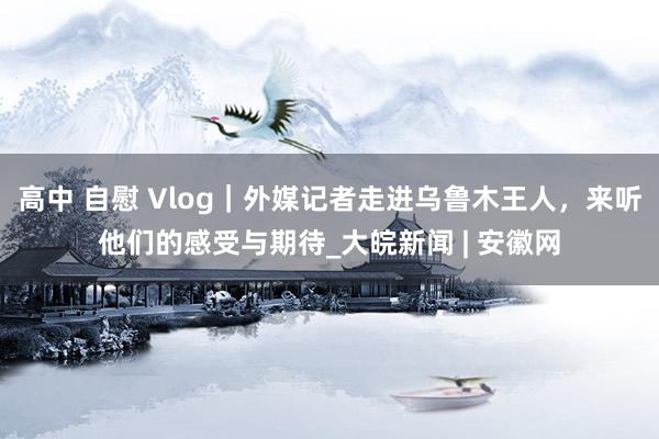 高中 自慰 Vlog｜外媒记者走进乌鲁木王人，来听他们的感受与期待_大皖新闻 | 安徽网