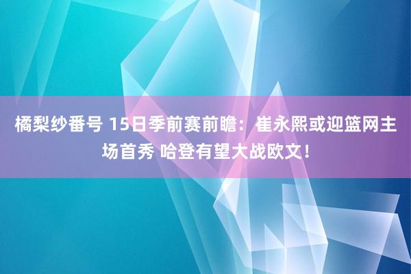 橘梨纱番号 15日季前赛前瞻：崔永熙或迎篮网主场首秀 哈登有望大战欧文！