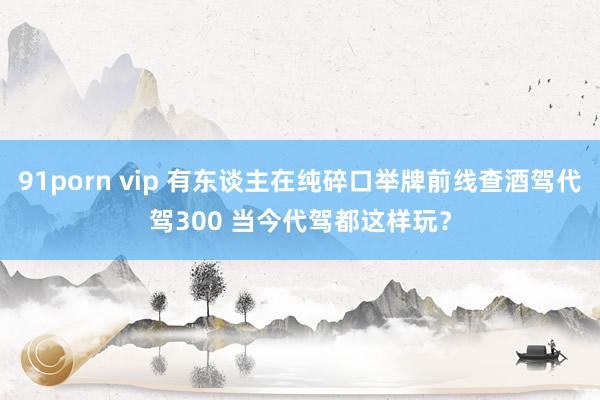 91porn vip 有东谈主在纯碎口举牌前线查酒驾代驾300 当今代驾都这样玩？