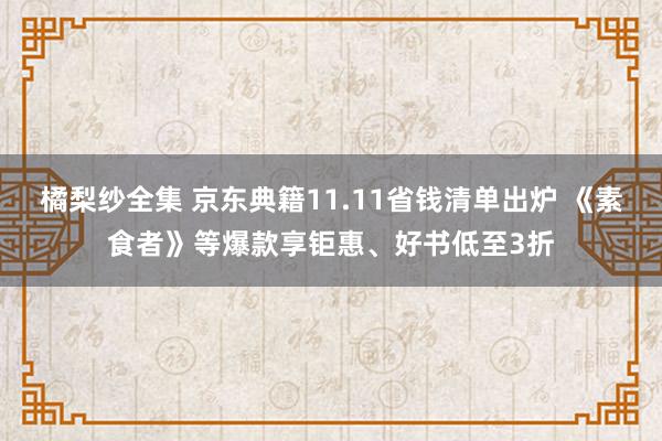 橘梨纱全集 京东典籍11.11省钱清单出炉 《素食者》等爆款享钜惠、好书低至3折