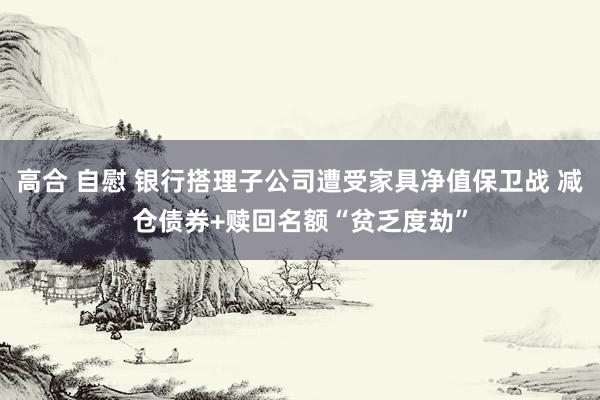 高合 自慰 银行搭理子公司遭受家具净值保卫战 减仓债券+赎回名额“贫乏度劫”