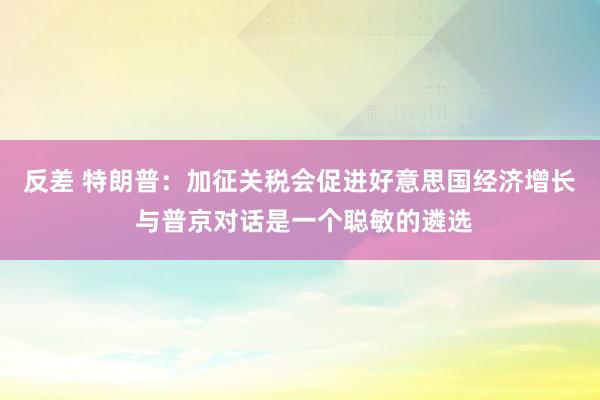 反差 特朗普：加征关税会促进好意思国经济增长 与普京对话是一个聪敏的遴选