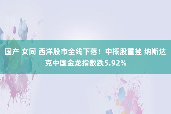 国产 女同 西洋股市全线下落！中概股重挫 纳斯达克中国金龙指数跌5.92%